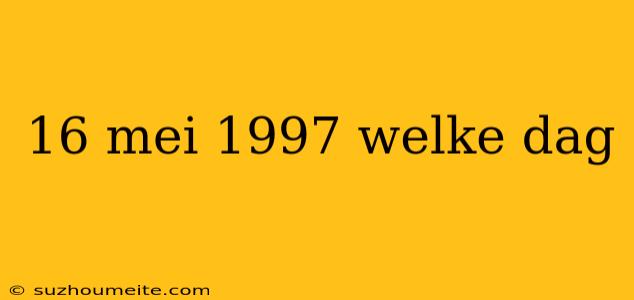 16 Mei 1997 Welke Dag