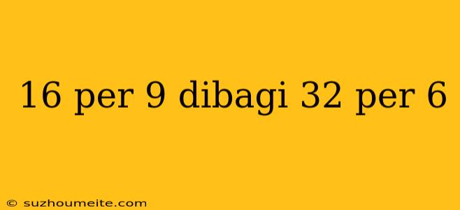 16 Per 9 Dibagi 32 Per 6