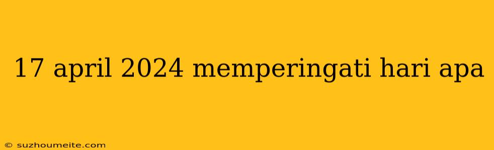 17 April 2024 Memperingati Hari Apa