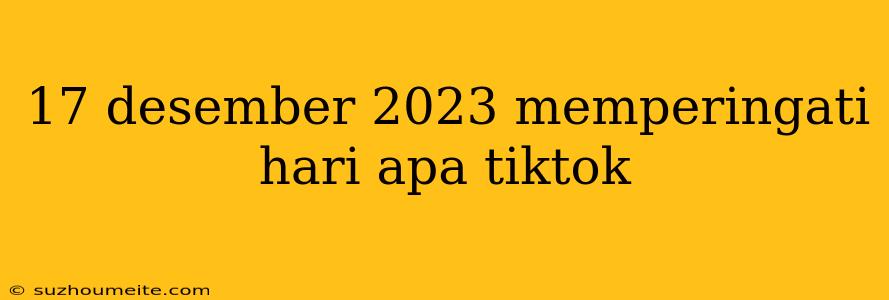 17 Desember 2023 Memperingati Hari Apa Tiktok