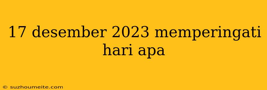 17 Desember 2023 Memperingati Hari Apa