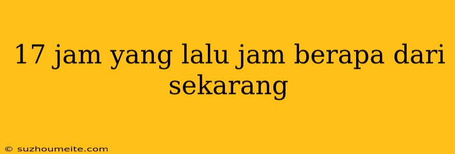 17 Jam Yang Lalu Jam Berapa Dari Sekarang