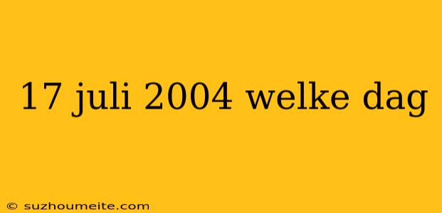 17 Juli 2004 Welke Dag