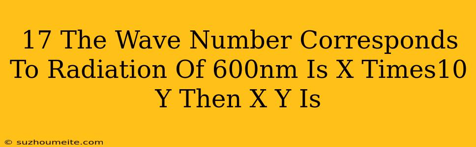 17.the Wave Number Corresponds To Radiation Of 600nm Is X Times10^(y) Then (x)/(y) Is