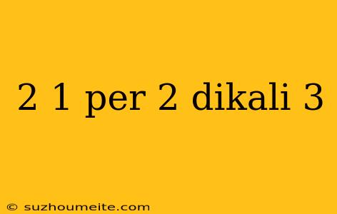 2 1 Per 2 Dikali 3