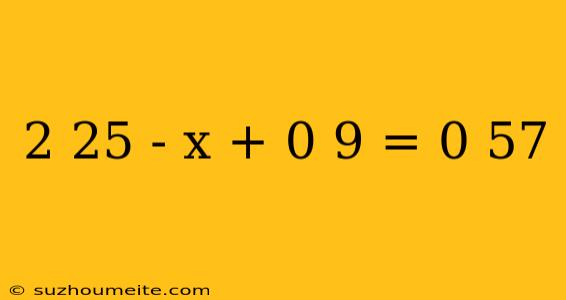 2 25 - X + 0 9 = 0 57