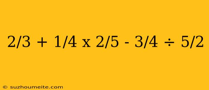 2/3 + 1/4 X 2/5 - 3/4 ÷ 5/2