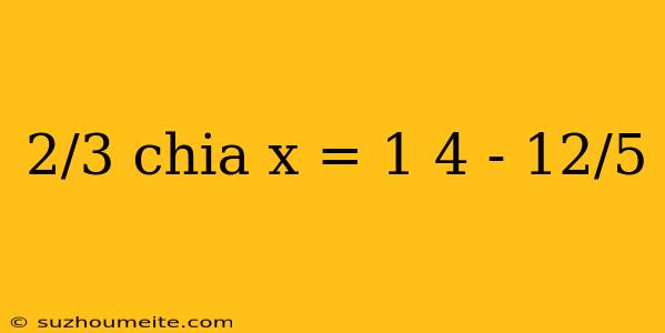 2/3 Chia X = 1 4 - 12/5