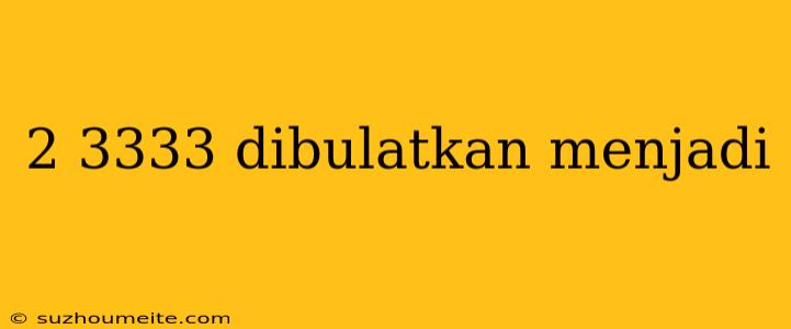 2 3333 Dibulatkan Menjadi