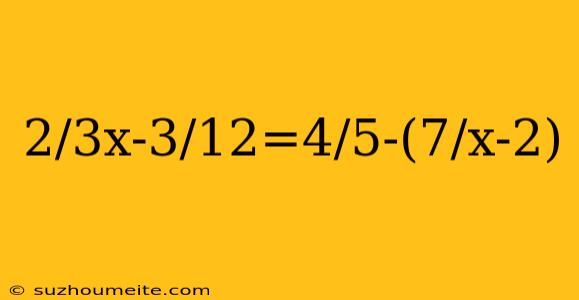 2/3x-3/12=4/5-(7/x-2)