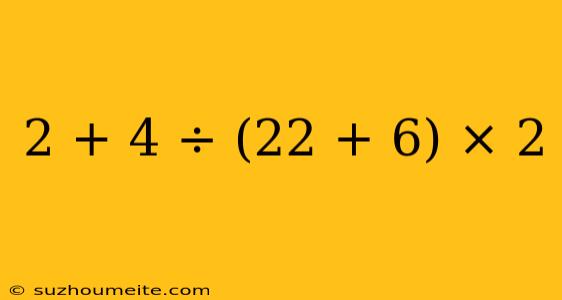 2 + 4 ÷ (22 + 6) × 2