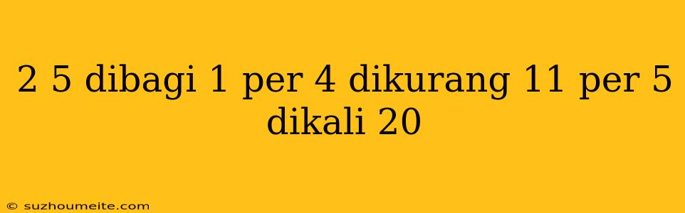 2 5 Dibagi 1 Per 4 Dikurang 11 Per 5 Dikali 20