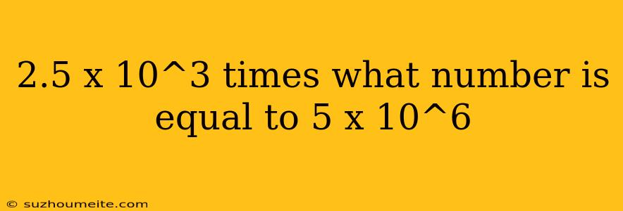 2.5 X 10^3 Times What Number Is Equal To 5 X 10^6