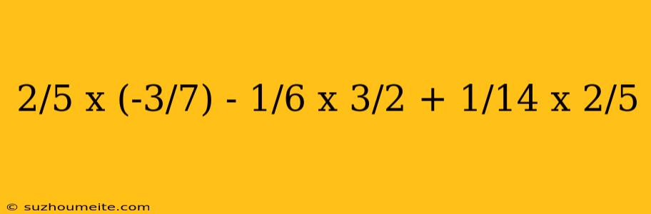 2/5 X (-3/7) - 1/6 X 3/2 + 1/14 X 2/5