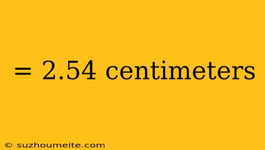 = 2.54 Centimeters