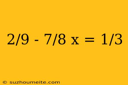 2/9 - 7/8 X = 1/3