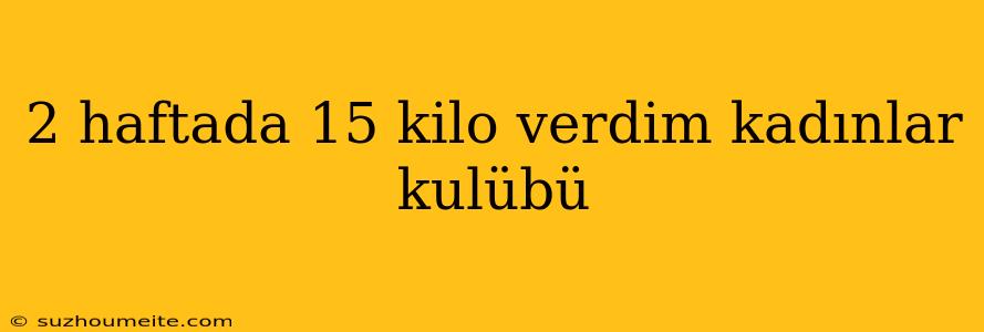 2 Haftada 15 Kilo Verdim Kadınlar Kulübü