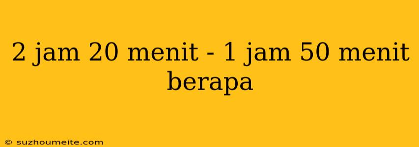 2 Jam 20 Menit - 1 Jam 50 Menit Berapa