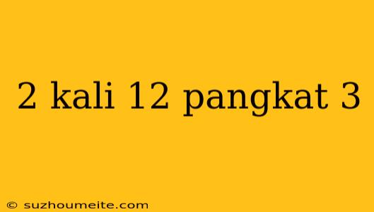 2 Kali 12 Pangkat 3