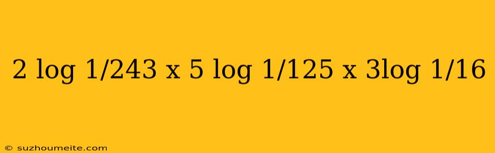 2 Log 1/243 X 5 Log 1/125 X 3log 1/16