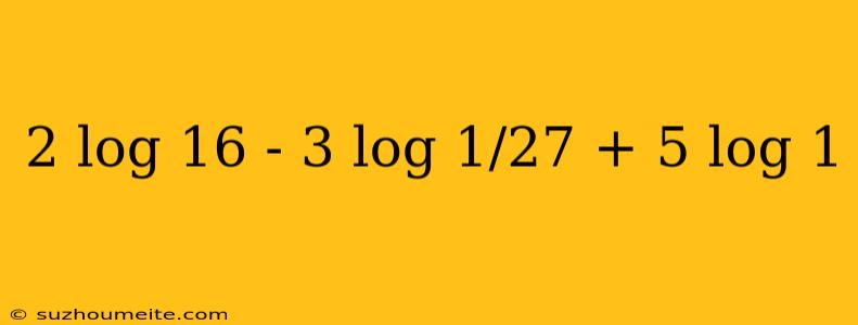 2 Log 16 - 3 Log 1/27 + 5 Log 1