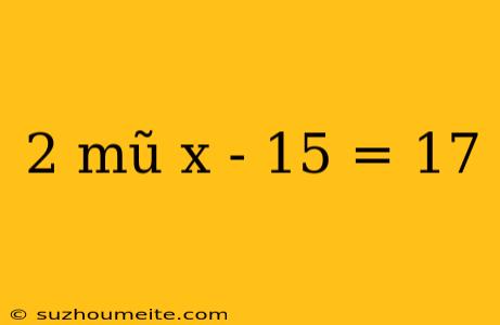 2 Mũ X - 15 = 17