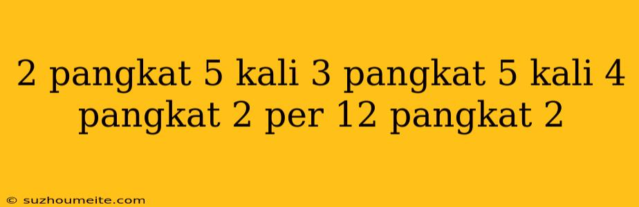 2 Pangkat 5 Kali 3 Pangkat 5 Kali 4 Pangkat 2 Per 12 Pangkat 2