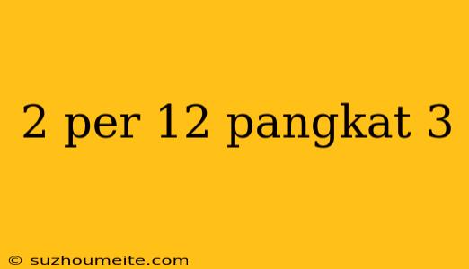 2 Per 12 Pangkat 3