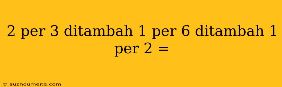 2 Per 3 Ditambah 1 Per 6 Ditambah 1 Per 2 =