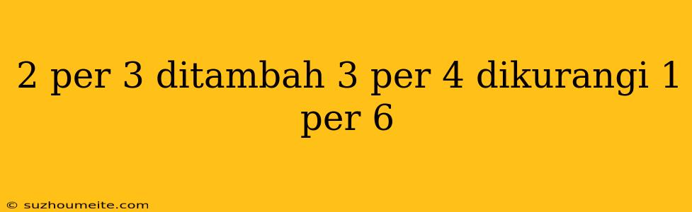 2 Per 3 Ditambah 3 Per 4 Dikurangi 1 Per 6