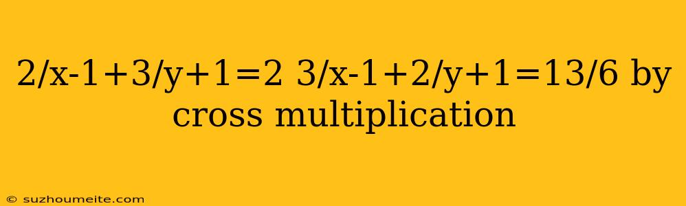 2/x-1+3/y+1=2 3/x-1+2/y+1=13/6 By Cross Multiplication