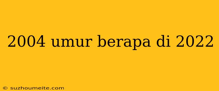 2004 Umur Berapa Di 2022