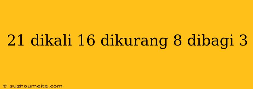 21 Dikali 16 Dikurang 8 Dibagi 3