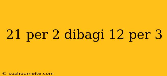 21 Per 2 Dibagi 12 Per 3