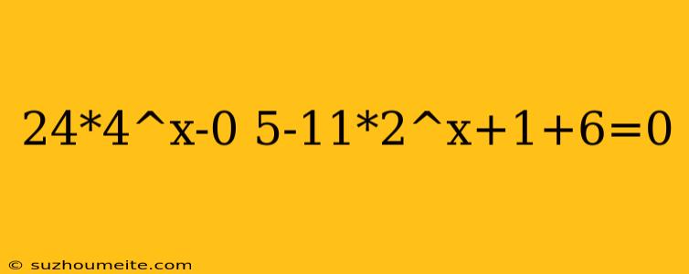 24*4^x-0 5-11*2^x+1+6=0