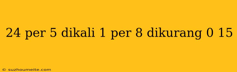 24 Per 5 Dikali 1 Per 8 Dikurang 0 15