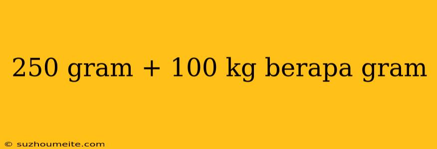 250 Gram + 100 Kg Berapa Gram