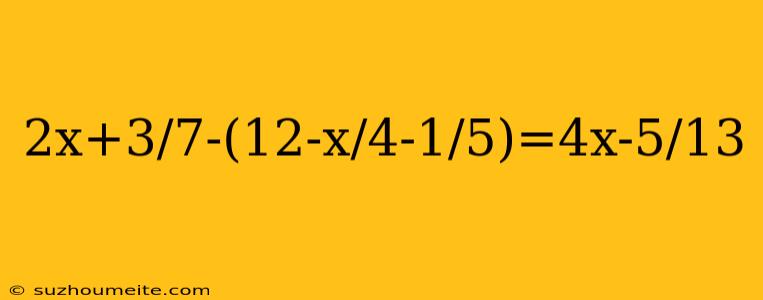 2x+3/7-(12-x/4-1/5)=4x-5/13