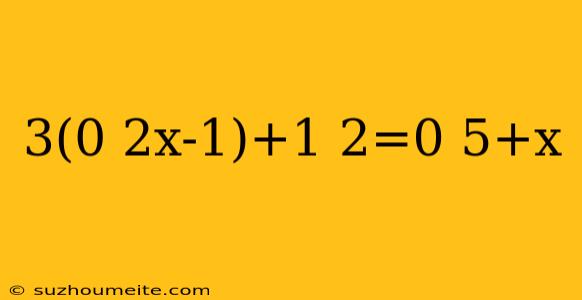 3(0 2x-1)+1 2=0 5+x