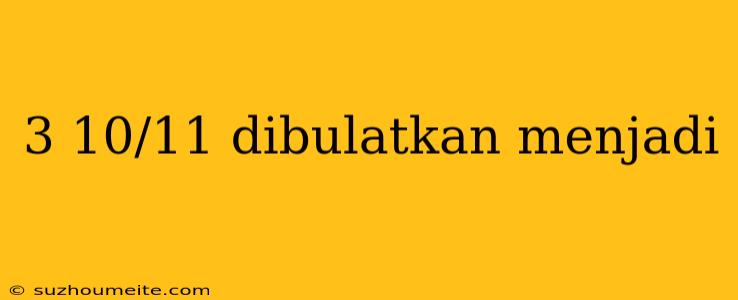 3 10/11 Dibulatkan Menjadi