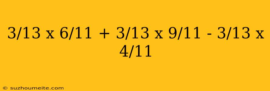 3/13 X 6/11 + 3/13 X 9/11 - 3/13 X 4/11