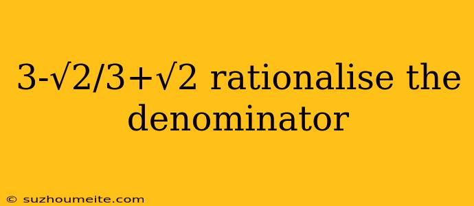 3-√2/3+√2 Rationalise The Denominator