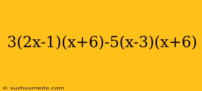 3(2x-1)(x+6)-5(x-3)(x+6)