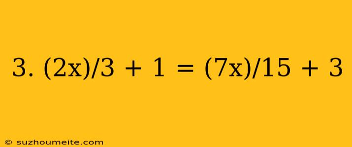 3. (2x)/3 + 1 = (7x)/15 + 3