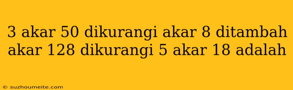 3 Akar 50 Dikurangi Akar 8 Ditambah Akar 128 Dikurangi 5 Akar 18 Adalah