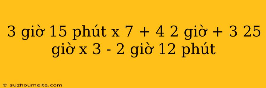 3 Giờ 15 Phút X 7 + 4 2 Giờ + 3 25 Giờ X 3 - 2 Giờ 12 Phút