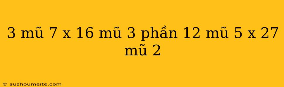 3 Mũ 7 X 16 Mũ 3 Phần 12 Mũ 5 X 27 Mũ 2