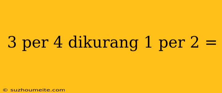 3 Per 4 Dikurang 1 Per 2 =