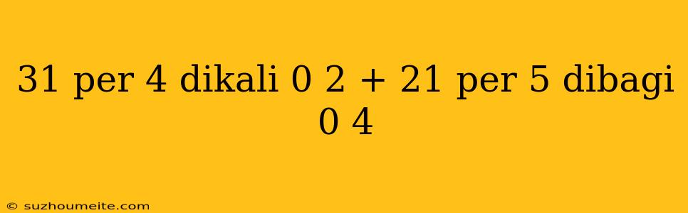 31 Per 4 Dikali 0 2 + 21 Per 5 Dibagi 0 4