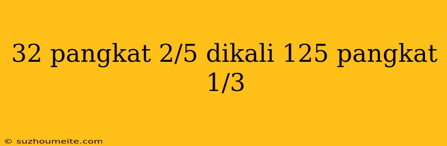 32 Pangkat 2/5 Dikali 125 Pangkat 1/3